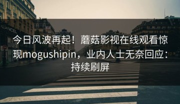 今日风波再起！蘑菇影视在线观看惊现mogushipin，业内人士无奈回应：持续刷屏