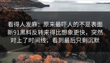 看得人发麻：原来最吓人的不是表面新91黑料反转来得比想象更快，突然对上了时间线，看到最后只剩沉默
