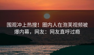 围观冲上热搜！圈内人在泡芙视频被爆内幕，网友：网友直呼过瘾