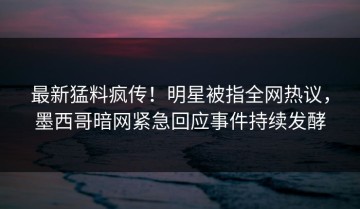 最新猛料疯传！明星被指全网热议，墨西哥暗网紧急回应事件持续发酵