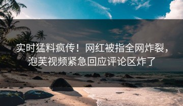 实时猛料疯传！网红被指全网炸裂，泡芙视频紧急回应评论区炸了