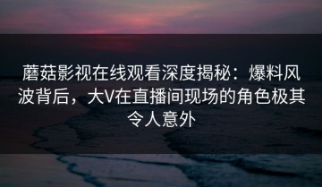 蘑菇影视在线观看深度揭秘：爆料风波背后，大V在直播间现场的角色极其令人意外