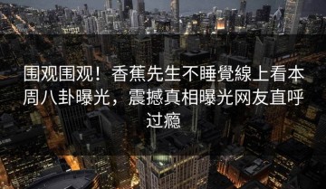 围观围观！香蕉先生不睡覺線上看本周八卦曝光，震撼真相曝光网友直呼过瘾