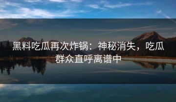 黑料吃瓜再次炸锅：神秘消失，吃瓜群众直呼离谱中