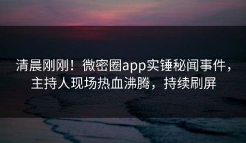 清晨刚刚！微密圈app实锤秘闻事件，主持人现场热血沸腾，持续刷屏