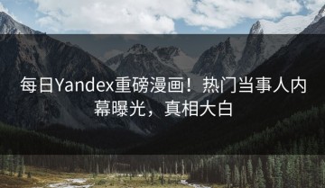 每日Yandex重磅漫画！热门当事人内幕曝光，真相大白