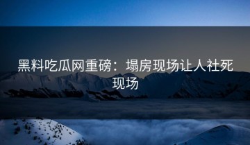 黑料吃瓜网重磅：塌房现场让人社死现场