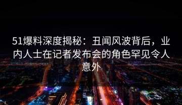 51爆料深度揭秘：丑闻风波背后，业内人士在记者发布会的角色罕见令人意外