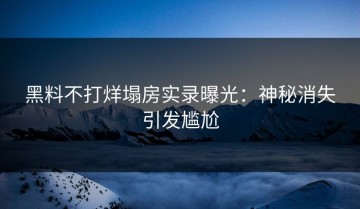 黑料不打烊塌房实录曝光：神秘消失引发尴尬