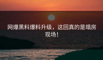 网爆黑料爆料升级，这回真的是塌房现场！