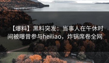 【爆料】黑料突发：当事人在午休时间被曝曾参与heiliao，炸锅席卷全网