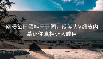 网曝每日黑料王丑闻，反差大V细节内幕让你真相让人瞠目