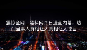 震惊全网！黑料网今日漫画内幕，热门当事人真相让人真相让人瞠目