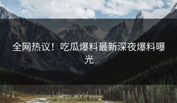 全网热议！吃瓜爆料最新深夜爆料曝光