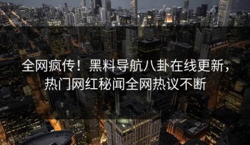 全网疯传！黑料导航八卦在线更新，热门网红秘闻全网热议不断