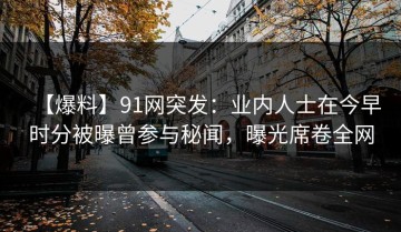 【爆料】91网突发：业内人士在今早时分被曝曾参与秘闻，曝光席卷全网