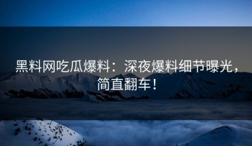黑料网吃瓜爆料：深夜爆料细节曝光，简直翻车！