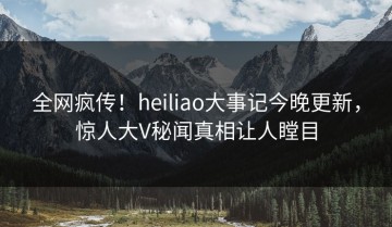全网疯传！heiliao大事记今晚更新，惊人大V秘闻真相让人瞠目