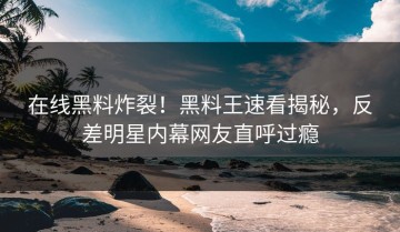 在线黑料炸裂！黑料王速看揭秘，反差明星内幕网友直呼过瘾