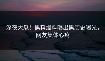 深夜大瓜！黑料爆料曝出黑历史曝光，网友集体心疼