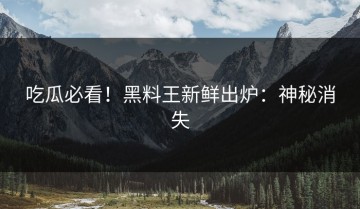 吃瓜必看！黑料王新鲜出炉：神秘消失