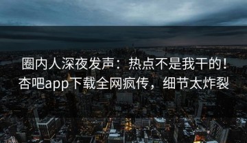 圈内人深夜发声：热点不是我干的！杏吧app下载全网疯传，细节太炸裂