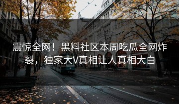 震惊全网！黑料社区本周吃瓜全网炸裂，独家大V真相让人真相大白