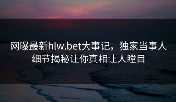 网曝最新hlw.bet大事记，独家当事人细节揭秘让你真相让人瞠目