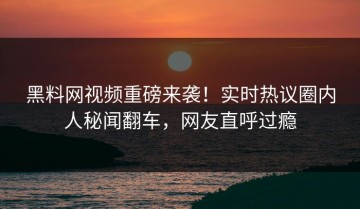 黑料网视频重磅来袭！实时热议圈内人秘闻翻车，网友直呼过瘾