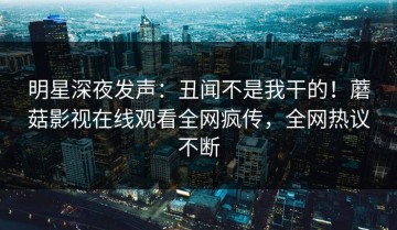 明星深夜发声：丑闻不是我干的！蘑菇影视在线观看全网疯传，全网热议不断