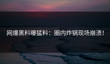 网爆黑料曝猛料：圈内炸锅现场崩溃！