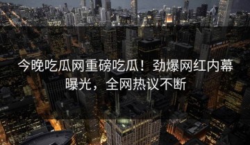 今晚吃瓜网重磅吃瓜！劲爆网红内幕曝光，全网热议不断