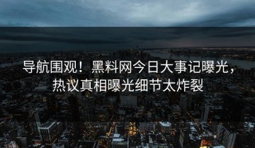 导航围观！黑料网今日大事记曝光，热议真相曝光细节太炸裂