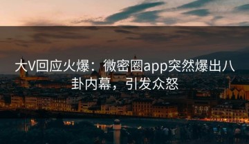大V回应火爆：微密圈app突然爆出八卦内幕，引发众怒