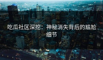 吃瓜社区深挖：神秘消失背后的尴尬细节