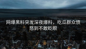 网爆黑料突发深夜爆料，吃瓜群众愤怒到不敢眨眼