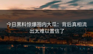 今日黑料惊爆圈内大瓜：背后真相流出太难以置信了