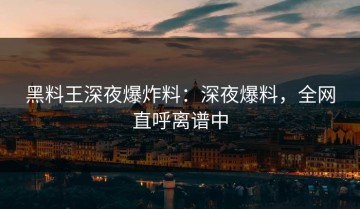 黑料王深夜爆炸料：深夜爆料，全网直呼离谱中
