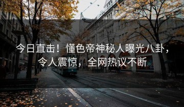 今日直击！懂色帝神秘人曝光八卦，令人震惊，全网热议不断