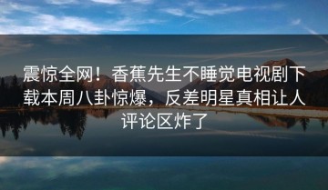 震惊全网！香蕉先生不睡觉电视剧下载本周八卦惊爆，反差明星真相让人评论区炸了