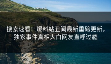 搜索速看！爆料站丑闻最新重磅更新，独家事件真相大白网友直呼过瘾