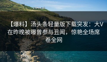 【爆料】汤头条轻量版下载突发：大V在昨晚被曝曾参与丑闻，惊艳全场席卷全网