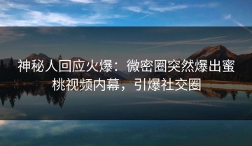 神秘人回应火爆：微密圈突然爆出蜜桃视频内幕，引爆社交圈