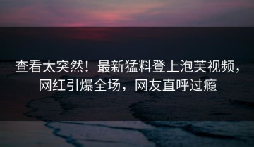 查看太突然！最新猛料登上泡芙视频，网红引爆全场，网友直呼过瘾