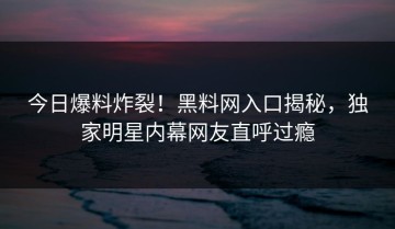 今日爆料炸裂！黑料网入口揭秘，独家明星内幕网友直呼过瘾