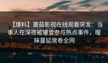 【爆料】蘑菇影视在线观看突发：当事人在深夜被曝曾参与热点事件，暧昧蔓延席卷全网