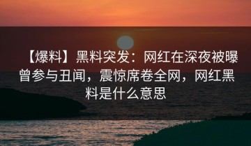 【爆料】黑料突发：网红在深夜被曝曾参与丑闻，震惊席卷全网，网红黑料是什么意思