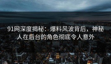 91网深度揭秘：爆料风波背后，神秘人在后台的角色彻底令人意外