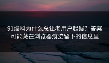 91爆料为什么总让老用户起疑？答案可能藏在浏览器痕迹留下的信息里