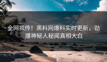 全网疯传！黑料网爆料实时更新，劲爆神秘人秘闻真相大白
